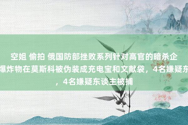 空姐 偷拍 俄国防部挫败系列针对高官的暗杀企图，多个爆炸物在莫斯科被伪装成充电宝和文献袋，4名嫌疑东谈主被捕