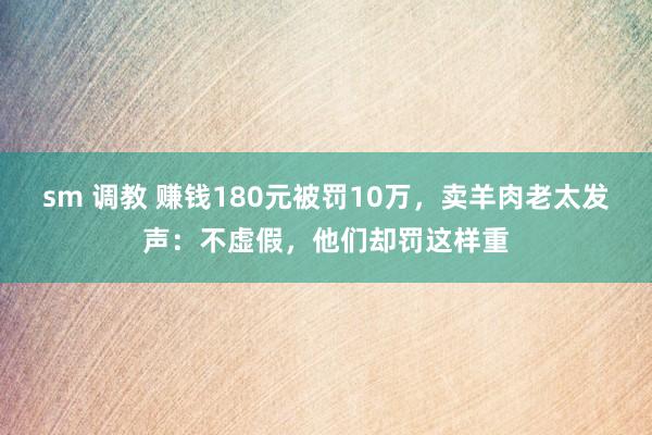 sm 调教 赚钱180元被罚10万，卖羊肉老太发声：不虚假，他们却罚这样重