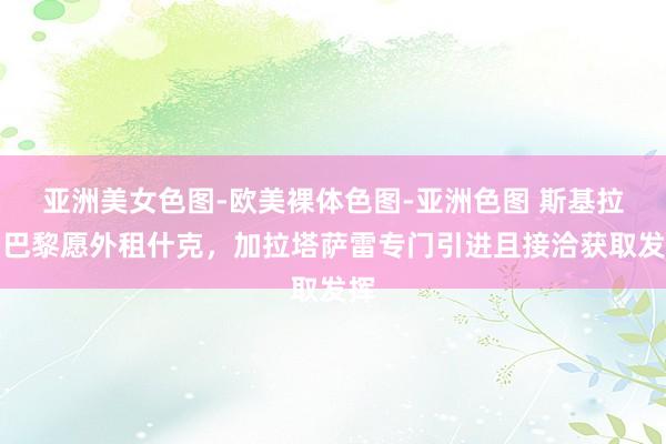 亚洲美女色图-欧美裸体色图-亚洲色图 斯基拉：巴黎愿外租什克，加拉塔萨雷专门引进且接洽获取发挥