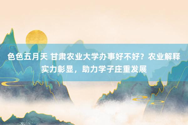 色色五月天 甘肃农业大学办事好不好？农业解释实力彰显，助力学子庄重发展