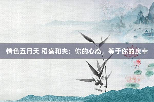 情色五月天 稻盛和夫：你的心态，等于你的庆幸