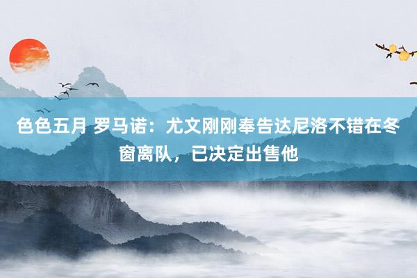 色色五月 罗马诺：尤文刚刚奉告达尼洛不错在冬窗离队，已决定出售他