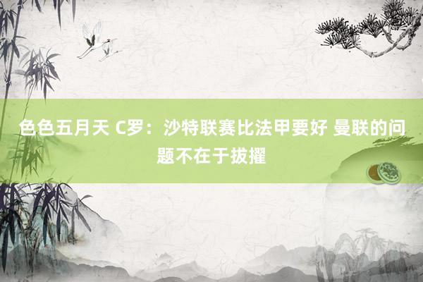 色色五月天 C罗：沙特联赛比法甲要好 曼联的问题不在于拔擢