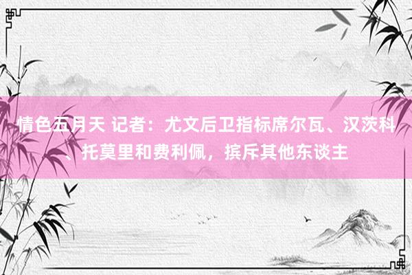 情色五月天 记者：尤文后卫指标席尔瓦、汉茨科、托莫里和费利佩，摈斥其他东谈主