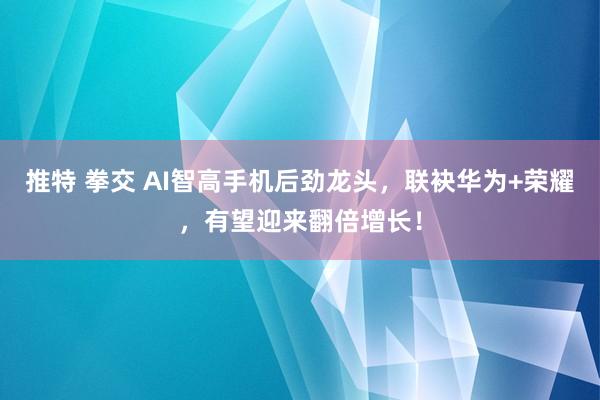 推特 拳交 AI智高手机后劲龙头，联袂华为+荣耀，有望迎来翻倍增长！