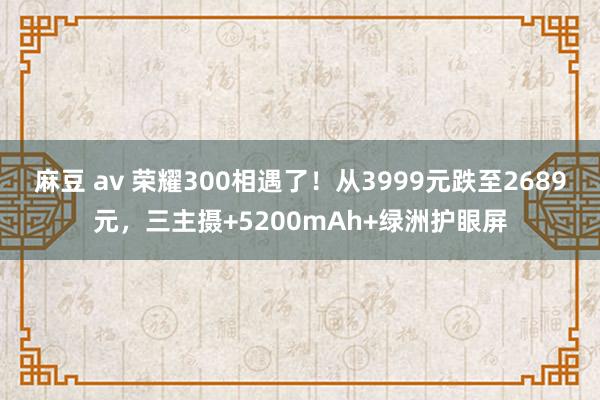 麻豆 av 荣耀300相遇了！从3999元跌至2689元，三主摄+5200mAh+绿洲护眼屏