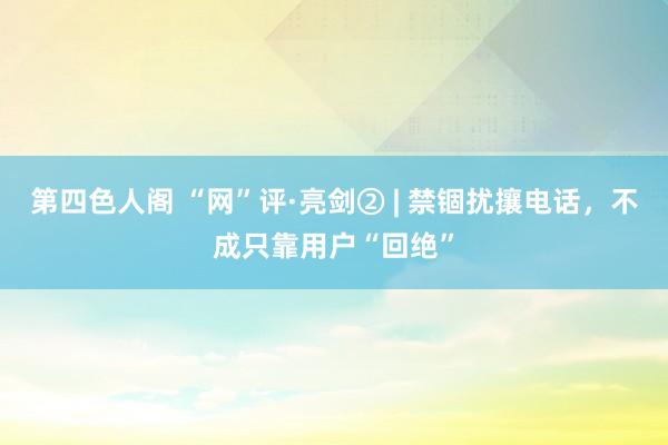 第四色人阁 “网”评·亮剑② | 禁锢扰攘电话，不成只靠用户“回绝”