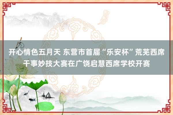 开心情色五月天 东营市首届“乐安杯”荒芜西席干事妙技大赛在广饶启慧西席学校开赛