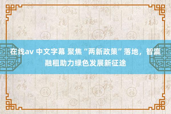 在线av 中文字幕 聚焦“两新政策”落地，智瀛融租助力绿色发展新征途