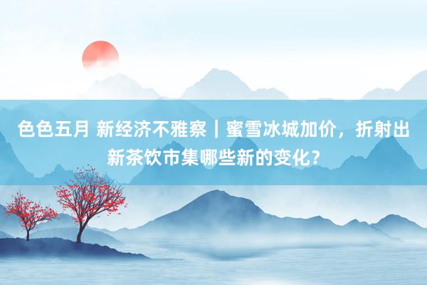 色色五月 新经济不雅察｜蜜雪冰城加价，折射出新茶饮市集哪些新的变化？