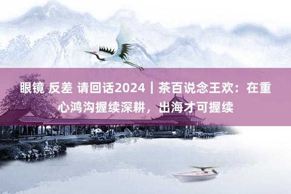 眼镜 反差 请回话2024｜茶百说念王欢：在重心鸿沟握续深耕，出海才可握续