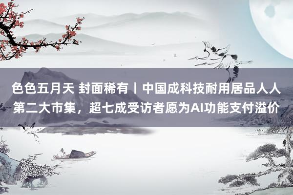 色色五月天 封面稀有丨中国成科技耐用居品人人第二大市集，超七成受访者愿为AI功能支付溢价