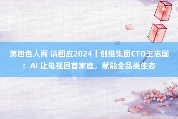 第四色人阁 请回应2024丨创维集团CTO王志国：AI 让电视回首家庭，赋能全品类生态