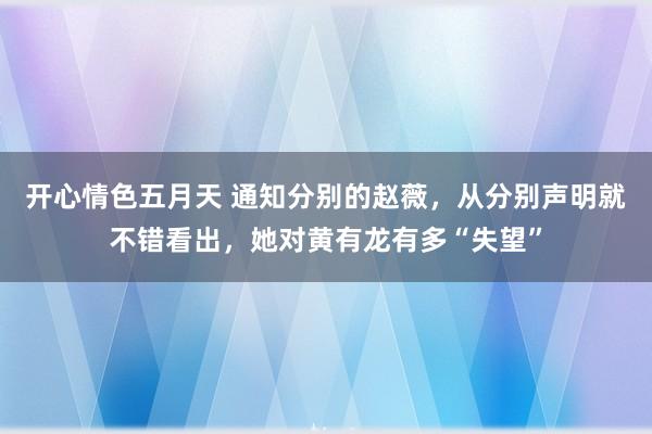 开心情色五月天 通知分别的赵薇，从分别声明就不错看出，她对黄有龙有多“失望”