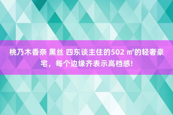 桃乃木香奈 黑丝 四东谈主住的502 ㎡的轻奢豪宅，每个边缘齐表示高档感!