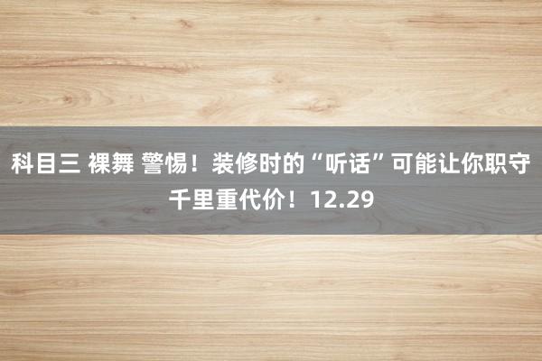 科目三 裸舞 警惕！装修时的“听话”可能让你职守千里重代价！12.29