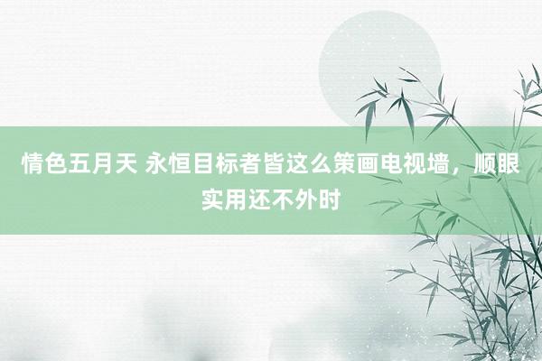 情色五月天 永恒目标者皆这么策画电视墙，顺眼实用还不外时