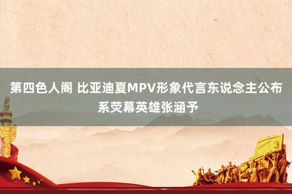 第四色人阁 比亚迪夏MPV形象代言东说念主公布 系荧幕英雄张涵予