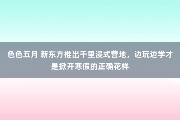 色色五月 新东方推出千里浸式营地，边玩边学才是掀开寒假的正确花样