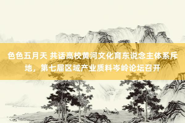 色色五月天 共话高校黄河文化育东说念主体系斥地，第七届区域产业质料岑岭论坛召开
