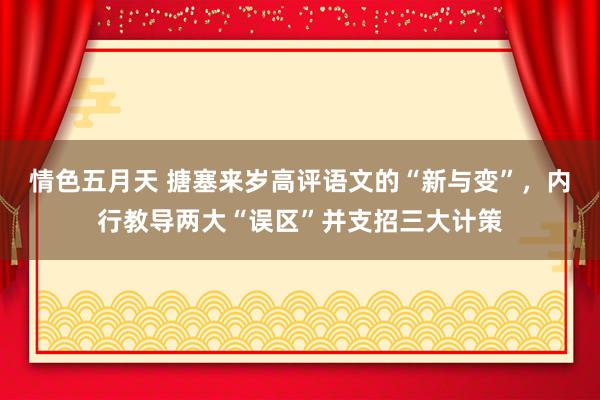 情色五月天 搪塞来岁高评语文的“新与变”，内行教导两大“误区”并支招三大计策