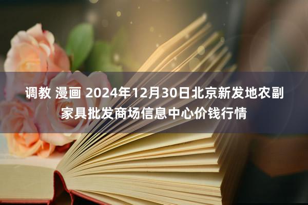 调教 漫画 2024年12月30日北京新发地农副家具批发商场信息中心价钱行情
