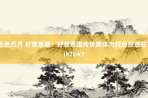 色色五月 好意思媒：好意思国传统媒体为何纷纷进驻TikTok？