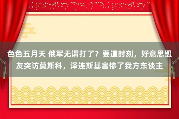色色五月天 俄军无谓打了？要道时刻，好意思盟友突访莫斯科，泽连斯基害惨了我方东谈主