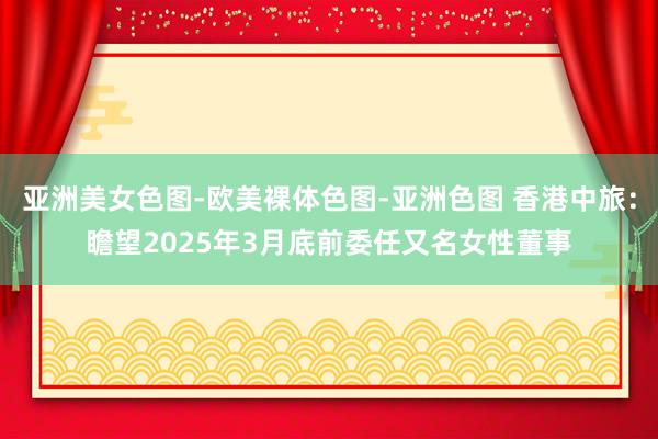 亚洲美女色图-欧美裸体色图-亚洲色图 香港中旅：瞻望2025年3月底前委任又名女性董事