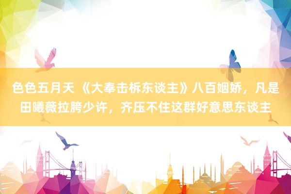 色色五月天 《大奉击柝东谈主》八百姻娇，凡是田曦薇拉胯少许，齐压不住这群好意思东谈主
