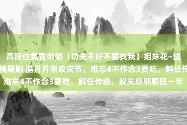 高段位氣質御姐【功夫不好不要找我】姐妹花~連體絲襪~大奶晃動~絲襪騷腳 腊月月朔咬灾节，难忘4不作念3要吃，解任传统，躲灾辟邪顺旺一年