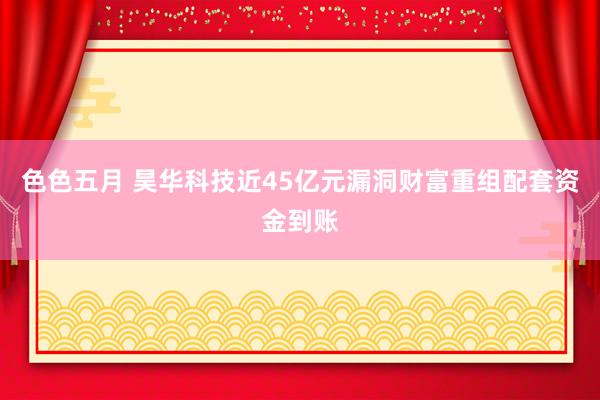 色色五月 昊华科技近45亿元漏洞财富重组配套资金到账