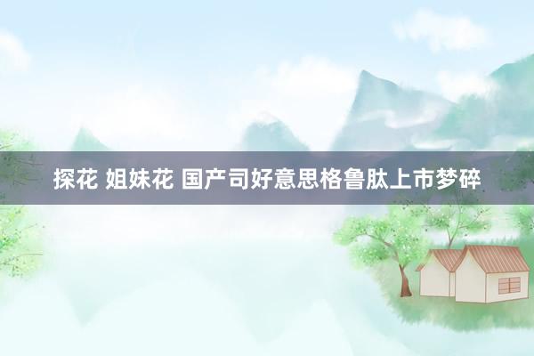 探花 姐妹花 国产司好意思格鲁肽上市梦碎