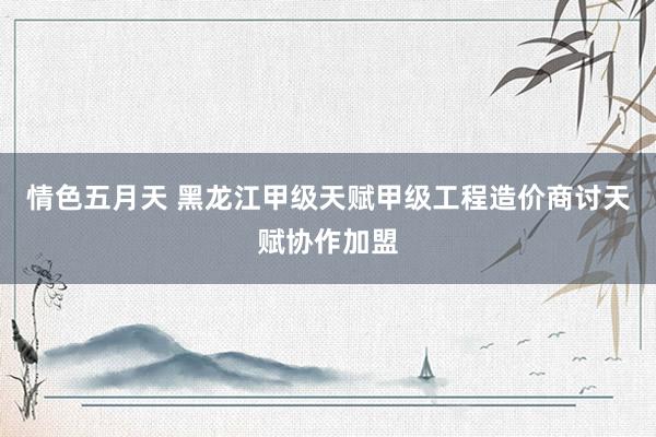 情色五月天 黑龙江甲级天赋甲级工程造价商讨天赋协作加盟