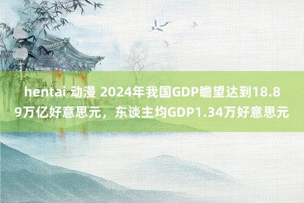 hentai 动漫 2024年我国GDP瞻望达到18.89万亿好意思元，东谈主均GDP1.34万好意思元