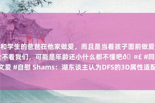 和学生的爸爸在他家做爱，而且是当着孩子面前做爱，太刺激了，孩子完全不看我们，可能是年龄还小什么都不懂吧🤣 #同城 #文爱 #自慰 Shams：湖东谈主认为DFS的3D属性适配詹眉 与2020年的波普近似