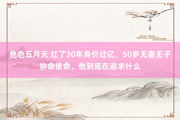 色色五月天 红了30年身价过亿，50岁无妻无子拚命使命，他到底在追求什么
