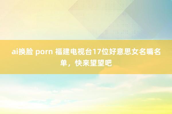 ai换脸 porn 福建电视台17位好意思女名嘴名单，快来望望吧