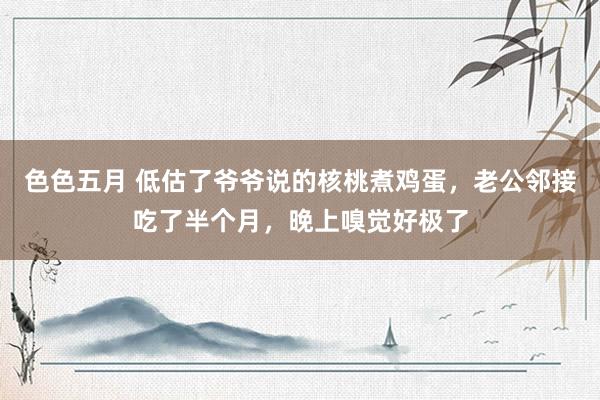 色色五月 低估了爷爷说的核桃煮鸡蛋，老公邻接吃了半个月，晚上嗅觉好极了