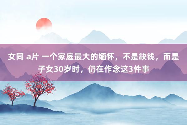 女同 a片 一个家庭最大的缅怀，不是缺钱，而是子女30岁时，仍在作念这3件事