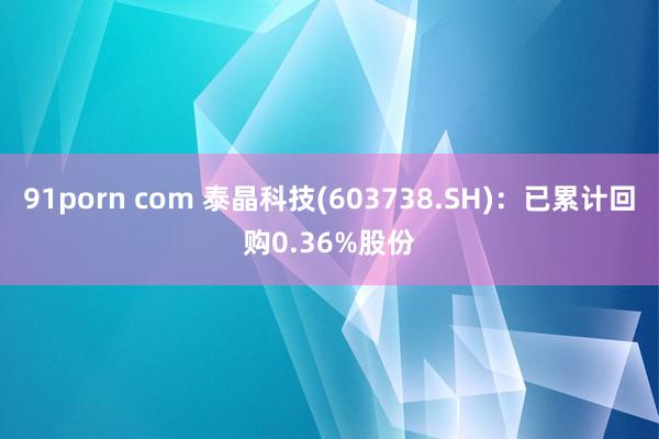 91porn com 泰晶科技(603738.SH)：已累计回购0.36%股份