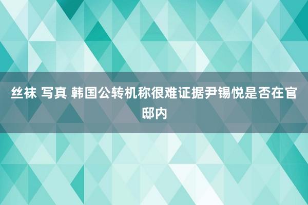 丝袜 写真 韩国公转机称很难证据尹锡悦是否在官邸内