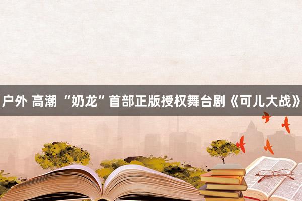 户外 高潮 “奶龙”首部正版授权舞台剧《可儿大战》