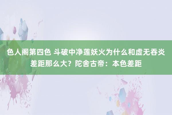 色人阁第四色 斗破中净莲妖火为什么和虚无吞炎差距那么大？陀舍古帝：本色差距