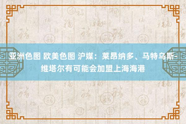 亚洲色图 欧美色图 沪媒：莱昂纳多、马特乌斯-维塔尔有可能会加盟上海海港