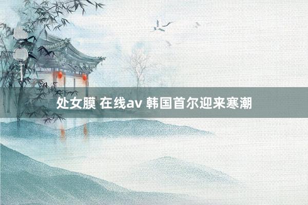 处女膜 在线av 韩国首尔迎来寒潮