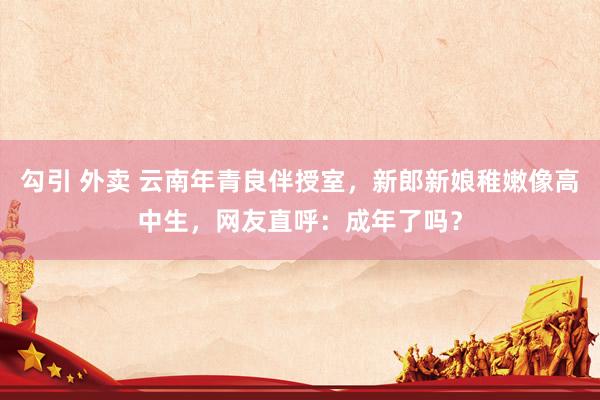 勾引 外卖 云南年青良伴授室，新郎新娘稚嫩像高中生，网友直呼：成年了吗？