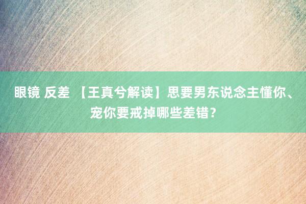 眼镜 反差 【王真兮解读】思要男东说念主懂你、宠你要戒掉哪些差错？