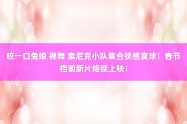 咬一口兔娘 裸舞 索尼克小队集合扶植寰球！春节档前新片络续上映！