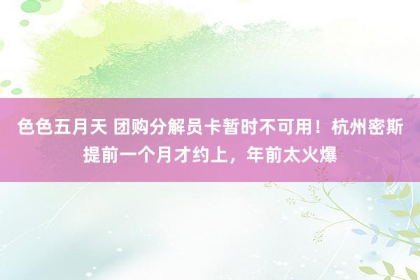 色色五月天 团购分解员卡暂时不可用！杭州密斯提前一个月才约上，年前太火爆